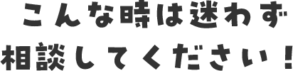 こんな時は迷わず相談してください！